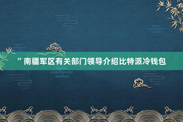 ”南疆军区有关部门领导介绍比特派冷钱包