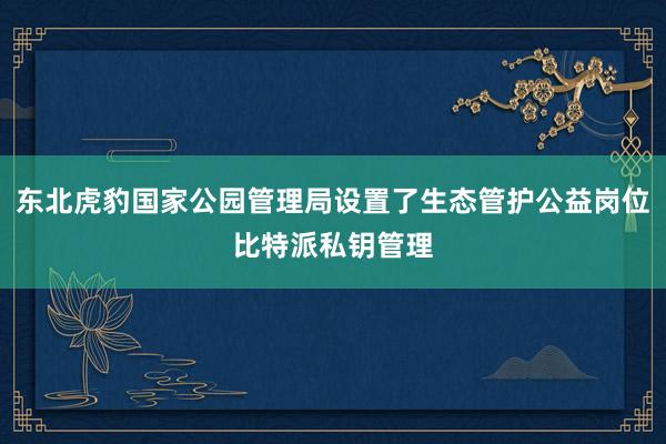 东北虎豹国家公园管理局设置了生态管护公益岗位比特派私钥管理